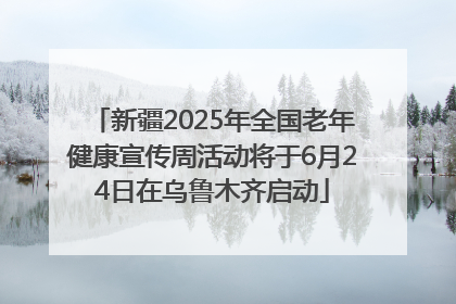 新疆2025年全国老年健康宣传周活动将于6月24日在乌鲁木齐启动